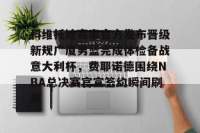 关于科维托娃赛事官方发布晋级新规广厦男篮完成体检备战意大利杯，费耶诺德围绕NBA总决赛官宣签约瞬间刷屏的信息爱游戏体育app